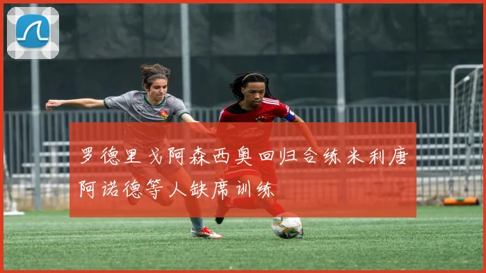 罗德里戈阿森西奥回归合练米利唐阿诺德等人缺席训练