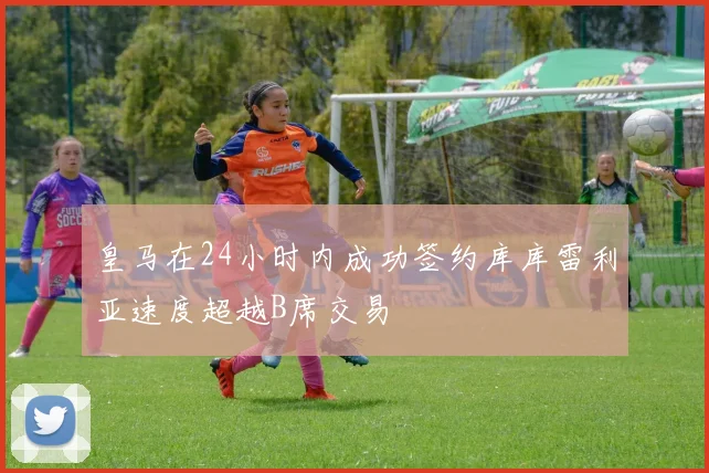 皇马在24小时内成功签约库库雷利亚速度超越B席交易