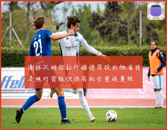 谢林汉姆称拉什福德若投利物浦将是绝对背叛但仍有机会重返曼联