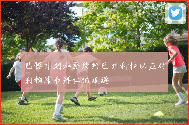 巴黎计划加薪续约巴尔科拉以应对利物浦和拜仁的追逐