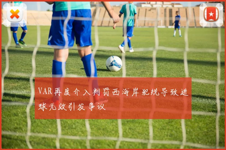 VAR再度介入判罚西海岸犯规导致进球无效引发争议