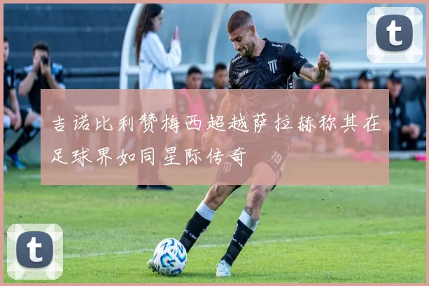吉诺比利赞梅西超越萨拉赫称其在足球界如同星际传奇