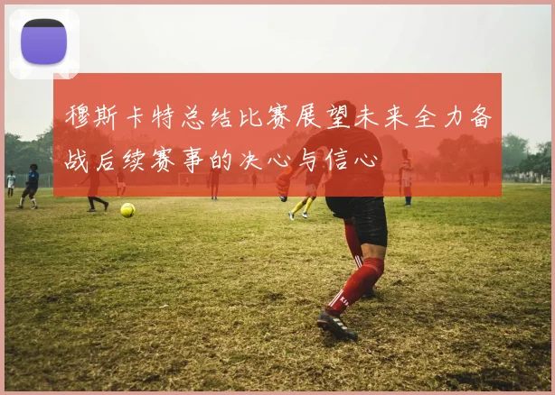 穆斯卡特总结比赛展望未来全力备战后续赛事的决心与信心
