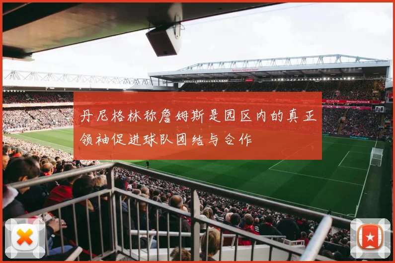 丹尼格林称詹姆斯是园区内的真正领袖促进球队团结与合作
