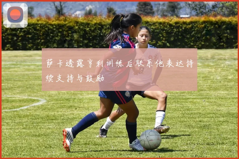 萨卡透露亨利训练后联系他表达持续支持与鼓励