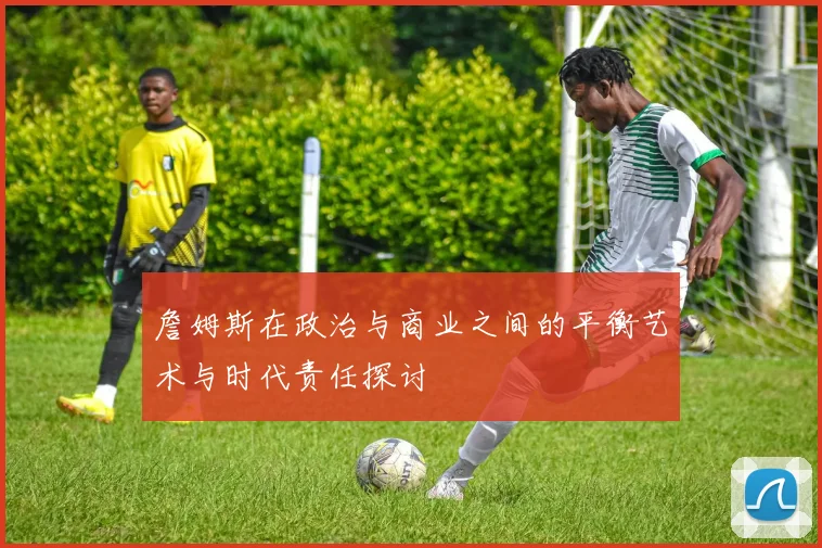 詹姆斯在政治与商业之间的平衡艺术与时代责任探讨