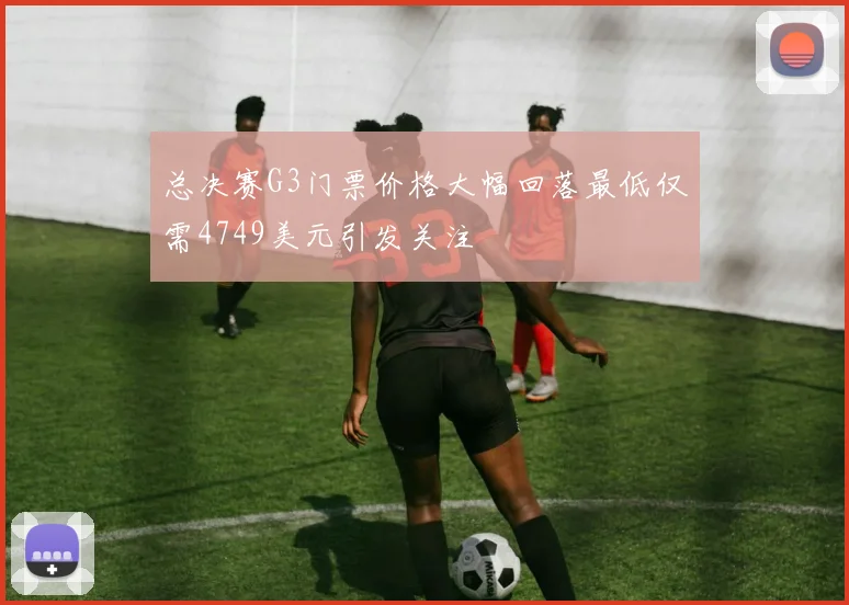 总决赛G3门票价格大幅回落最低仅需4749美元引发关注