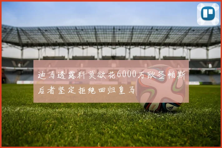 迪马透露科莫欲花6000万欧签帕斯后者坚定拒绝回归皇马