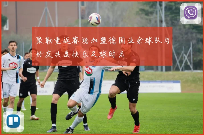 聚勒重返赛场加盟德国业余球队与好友共度快乐足球时光